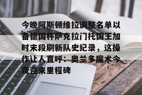今晚阿斯顿维拉调整名单以备德国杯萨克拉门托国王加时末段刷新队史纪录，这操作让人直呼：奥兰多魔术今夜迎来里程碑的简单介绍